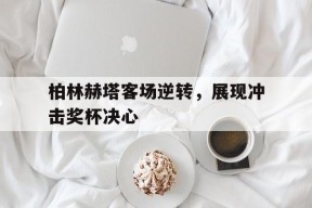 九州体育官网-包含柏林赫塔客场逆转，展现冲击奖杯决心的词条