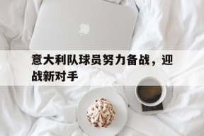九州体育投注-意大利队球员努力备战，迎战新对手(意大利队球员努力备战,迎战新对手是谁)