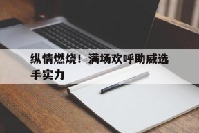 九州体育平台-纵情燃烧！满场欢呼助威选手实力的简单介绍