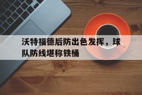 九州体育平台-包含沃特福德后防出色发挥，球队防线堪称铁桶的词条