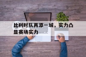 九州体育投注-包含比利时队再添一城，实力凸显赛场实力的词条