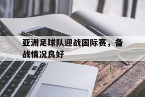 九州体育-亚洲足球队迎战国际赛,备战情况良好怎么办
