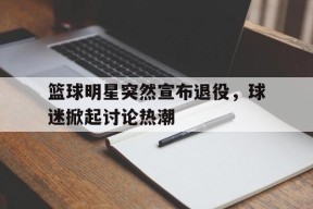 九州体育平台-篮球明星突然宣布退役，球迷掀起讨论热潮的简单介绍