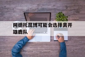 九州娱乐-阿德托昆博可能会选择离开雄鹿队