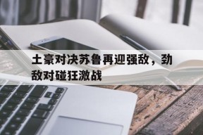九州娱乐-关于土豪对决苏鲁再迎强敌，劲敌对碰狂激战的信息